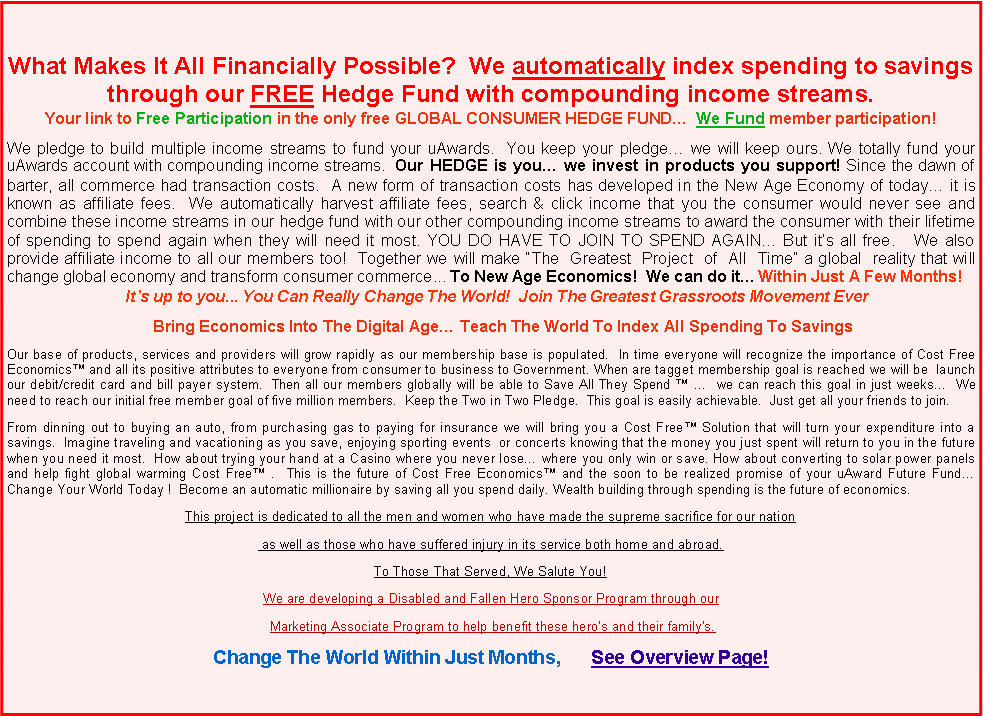 Text Box: What Makes It All Financially Possible?  We automatically index spending to savings through our FREE Hedge Fund with compounding income streams.Your link to Free Participation in the only free GLOBAL CONSUMER HEDGE FUND�  We Fund member participation!We pledge to build multiple income streams to fund your uAwards.  You keep your pledge� we will keep ours. We totally fund your uAwards account with compounding income streams.  Our HEDGE is you� we invest in products you support! Since the dawn of barter, all commerce had transaction costs.  A new form of transaction costs has developed in the New Age Economy of today� it is known as affiliate fees.  We automatically harvest affiliate fees, search & click income that you the consumer would never see and combine these income streams in our hedge fund with our other compounding income streams to award the consumer with their lifetime of spending to spend again when they will need it most. YOU DO HAVE TO JOIN TO SPEND AGAIN� But it�s all free.   We also provide affiliate income to all our members too!  Together we will make �The  Greatest  Project  of  All  Time� a global  reality that will change global economy and transform consumer commerce... To New Age Economics!  We can do it� Within Just A Few Months!    It�s up to you... You Can Really Change The World!  Join The Greatest Grassroots Movement Ever                                  Bring Economics Into The Digital Age� Teach The World To Index All Spending To SavingsOur base of products, services and providers will grow rapidly as our membership base is populated.  In time everyone will recognize the importance of Cost Free Economics� and all its positive attributes to everyone from consumer to business to Government. When are tagget membership goal is reached we will be  launch our debit/credit card and bill payer system.  Then all our members globally will be able to Save All They Spend � �  we can reach this goal in just weeks�  We need to reach our initial free member goal of five million members.  Keep the Two in Two Pledge.  This goal is easily achievable.  Just get all your friends to join.From dinning out to buying an auto, from purchasing gas to paying for insurance we will bring you a Cost Free� Solution that will turn your expenditure into a savings.  Imagine traveling and vacationing as you save, enjoying sporting events  or concerts knowing that the money you just spent will return to you in the future when you need it most.  How about trying your hand at a Casino where you never lose� where you only win or save. How about converting to solar power panels and help fight global warming Cost Free� .  This is the future of Cost Free Economics� and the soon to be realized promise of your uAward Future Fund� Change Your World Today !  This project is dedicated to all the men and women who have made the supreme sacrifice for our nation as well as those who have suffered injury in its service both home and abroad.To Those That Served, We Salute You!We are developing a Disabled and Fallen Hero Sponsor Program through our   Marketing Associate Program to help benefit these hero�s and their family's.Change The World Within Just Months,      See Overview Page!