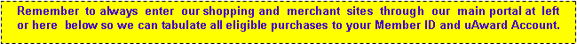 Text Box: Remember  to always  enter  our shopping and  merchant  sites  through  our  main portal at  left      or here  below so we can tabulate all eligible purchases to your Member ID and uAward Account. 