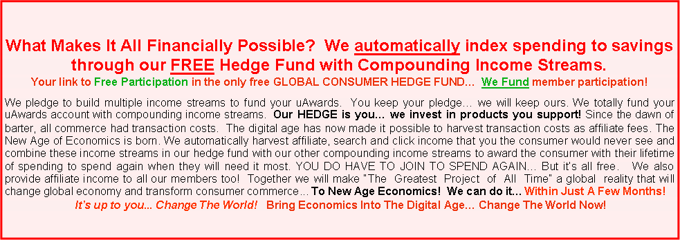 Text Box: What Makes It All Financially Possible?  We automatically index spending to savings through our FREE Hedge Fund with Compounding Income Streams.Your link to Free Participation in the only free GLOBAL CONSUMER HEDGE FUND�  We Fund member participation!We pledge to build multiple income streams to fund your uAwards.  You keep your pledge� we will keep ours. We totally fund your uAwards account with compounding income streams.  Our HEDGE is you� we invest in products you support! Since the dawn of barter, all commerce had transaction costs.  The digital age has now made it possible to harvest transaction costs as affiliate fees. The New Age of Economics is born. We automatically harvest affiliate, search and click income that you the consumer would never see and combine these income streams in our hedge fund with our other compounding income streams to award the consumer with their lifetime of spending to spend again when they will need it most. YOU DO HAVE TO JOIN TO SPEND AGAIN� But it�s all free.   We also provide affiliate income to all our members too!  Together we will make �The  Greatest  Project  of  All  Time� a global  reality that will change global economy and transform consumer commerce... To New Age Economics!  We can do it� Within Just A Few Months!  It�s up to you... Change The World!   Bring Economics Into The Digital Age� Change The World Now!