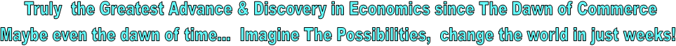 Truly  the Greatest Advance & Discovery in Economics since The Dawn of Commerce
Maybe even the dawn of time...  Imagine The Possibilities,  change the world in just weeks! 