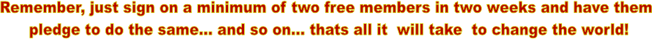 Remember, just sign on a minimum of two free members in two weeks and have them 
pledge to do the same... and so on... thats all it  will take  to change the world!