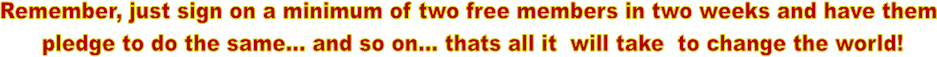 Remember, just sign on a minimum of two free members in two weeks and have them 
pledge to do the same... and so on... thats all it  will take  to change the world!
