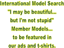 International Model Search
"I may be beautiful...
but I'm not stupid"
Member Models...
to be featured in
our ads and t-shirts.