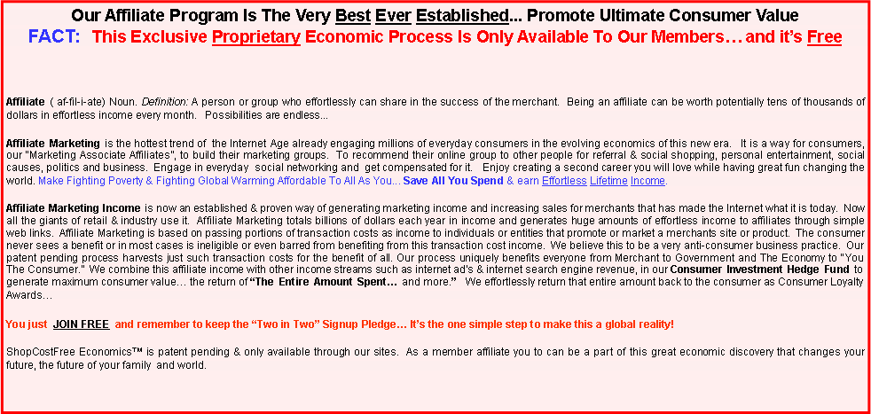 Text Box: Our Affiliate Program Is The Very Best Ever Established... Promote Ultimate Consumer Value                     FACT:  This Exclusive Proprietary Economic Process Is Only Available To Our Members� and it�s Free                 Affiliate ( af-fil-i-ate) Noun. Definition: A person or group who effortlessly can share in the success of the merchant.  Being an affiliate can be worth potentially tens of thousands of dollars in effortless income every month.   Possibilities are endless...Affiliate Marketing is the hottest trend of  the Internet Age already engaging millions of everyday consumers in the evolving economics of this new era.   It is a way for consumers, our �Marketing Associate Affiliates�, to build their marketing groups.  To recommend their online group to other people for referral & social shopping, personal entertainment, social causes, politics and business.  Engage in everyday  social networking and  get compensated for it.&nbsp;  Enjoy creating a second career you will love while having great fun changing the world. Make Fighting Poverty & Fighting Global Warming Affordable To All As You... Save All You Spend & earn Effortless Lifetime Income.      Affiliate Marketing Income is now an established & proven way of generating marketing income and increasing sales for merchants that has made the Internet what it is today.&nbsp; Now all the giants of retail & industry use it.  Affiliate Marketing totals billions of dollars each year in income and generates huge amounts of effortless income to affiliates through simple web links.  Affiliate Marketing is based on passing portions of transaction costs as income to individuals or entities that promote or market a merchants site or product.  The consumer never sees a benefit or in most cases is ineligible or even barred from benefiting from this transaction cost income.  We believe this to be a very anti-consumer business practice.  Our patent pending process harvests just such transaction costs for the benefit of all. Our process uniquely benefits everyone from Merchant to Government and The Economy to �You The Consumer.�  We combine this affiliate income with other income streams such as internet ad�s & internet search engine revenue, in our Consumer Investment Hedge Fund to generate maximum consumer value� the return of �The Entire Amount Spent� and more.�  We effortlessly return that entire amount back to the consumer as Consumer Loyalty Awards�  You just JOIN FREE and remember to keep the �Two in Two� Signup Pledge� It�s the one simple step to make this a global reality!ShopCostFree Economics� is patent pending & only available through our sites.  As a member affiliate you to can be a part of this great economic discovery that changes your future, the future of your family  and world.      