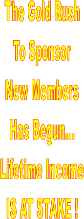 The Gold Rush
To Sponsor
New Members
Has Begun...
Lifetime Income
IS AT STAKE !