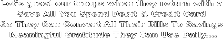 Let's greet our troops when they return with a 
Save All You Spend Debit & Credit Card 
So They Can Convert All Their Bills To Savings 
Meaningful Gratitude They Can Use Daily....