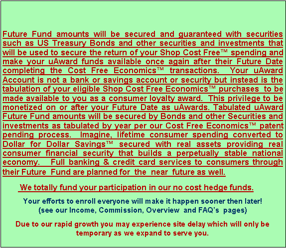 Text Box: Future Fund amounts will be secured and guaranteed with securities such as US Treasury Bonds and other securities and investments that will be used to secure the return of your Shop Cost Free� spending and make your uAward funds available once again after their Future Date completing the Cost Free Economics� transactions.  Your uAward Account is not a bank or savings account or security but instead is the tabulation of your eligible Shop Cost Free Economics� purchases  to be made available to you as a consumer loyalty award.  This privilege to be monetized on or after your Future Date as uAwards. Tabulated uAward Future Fund amounts will be secured by Bonds and other Securities and investments as tabulated by year per our Cost Free Economics� patent pending process.  Imagine, lifetime consumer spending converted to Dollar for Dollar Savings� secured with real assets providing real consumer financial security that builds a perpetually stable national economy.   Full banking & credit card services to consumers through their Future  Fund are planned for  the  near  future as well.         We totally fund your participation in our no cost hedge funds.Your efforts to enroll everyone will make it happen sooner then later!              (see our Income, Commission, Overview  and FAQ�s  pages)Due to our rapid growth you may experience site delay which will only be temporary as we expand to serve you.