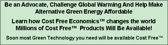 Text Box: Be an Advocate, Challenge Global Warming And Help Make Alternative Green Energy Affordable   Learn how Cost Free Economics� changes the world Millions of Cost Free�  Products Will Be Available! Soon most Green Technology you need will be available Cost Free� 
