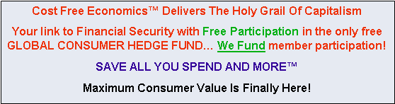 Text Box: Cost Free Economics� Delivers The Holy Grail Of Capitalism Your link to Financial Security with Free Participation in the only free GLOBAL CONSUMER HEDGE FUND� We Fund member participation!SAVE ALL YOU SPEND AND MORE� Maximum Consumer Value Is Finally Here!