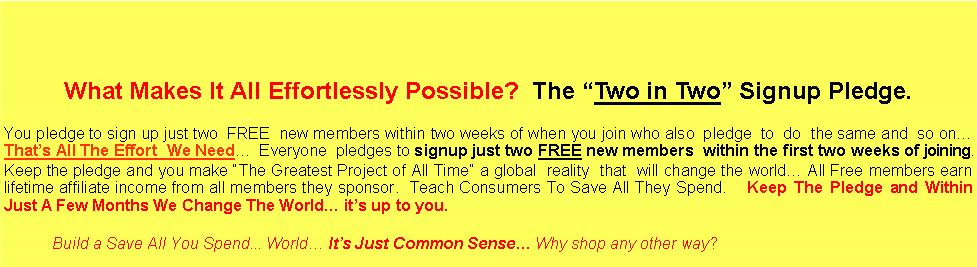 Text Box: What Makes It All Effortlessly Possible?  The �Two in Two� Signup Pledge.You pledge to sign up just two  FREE  new members within two weeks of when you join who also  pledge  to  do  the same and  so on�  That�s All The Effort  We Need�  Everyone  pledges to signup just two FREE new members  within the first two weeks of joining.  Keep the pledge and you make �The Greatest Project of All Time� a global  reality  that  will change the world� All Free members earn  lifetime affiliate income from all members they sponsor.  Teach Consumers To Save All They Spend.    Keep The Pledge and Within Just A Few Months We Change The World� it�s up to you.                  Build a Save All You Spend... World� It�s Just Common Sense� Why shop any other way?