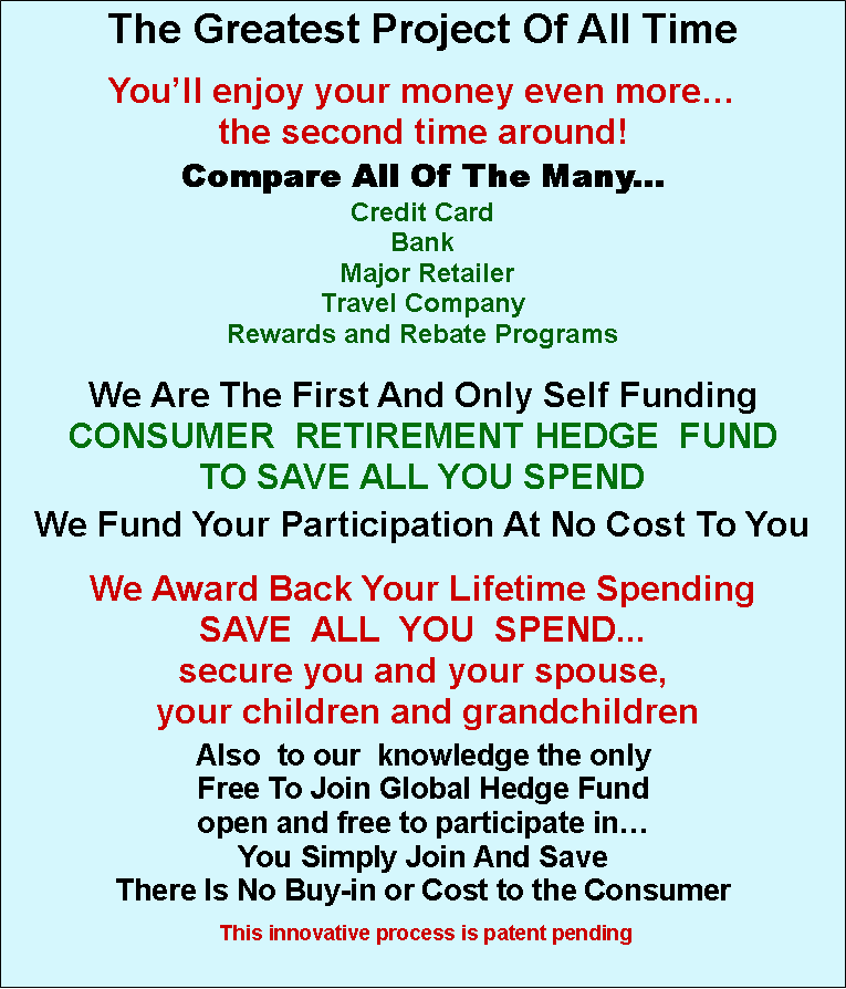 Text Box: The Greatest Project Of All Time You�ll enjoy your money even more�the second time around! Compare All Of The Many...Credit CardBank Major RetailerTravel CompanyRewards and Rebate Programs We Are The First And Only Self FundingCONSUMER  RETIREMENT HEDGE  FUND TO SAVE ALL YOU SPENDWe Fund Your Participation At No Cost To YouWe Award Back Your Lifetime Spending SAVE  ALL  YOU  SPEND...secure you and your spouse, your children and grandchildrenAlso  to our  knowledge the only Free To Join Global Hedge Fund open and free to participate in� You Simply Join And Save There Is No Buy-in or Cost to the Consumer This innovative process is patent pending