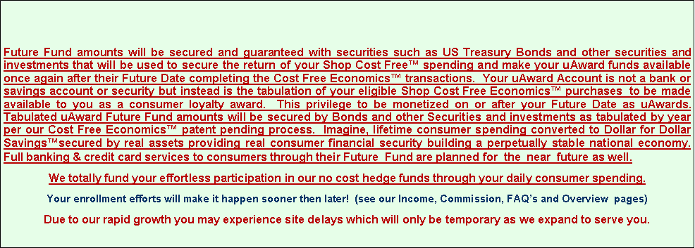 Text Box: Future Fund amounts will be secured and guaranteed with securities such as US Treasury Bonds and other securities and investments that will be used to secure the return of your Shop Cost Free� spending and make your uAward funds available once again after their Future Date completing the Cost Free Economics� transactions.  Your uAward Account is not a bank or savings account or security but instead is the tabulation of your eligible Shop Cost Free Economics� purchases  to be made available to you as a consumer loyalty award.  This privilege to be monetized on or after your Future Date as uAwards. Tabulated uAward Future Fund amounts will be secured by Bonds and other Securities and investments as tabulated by year per our Cost Free Economics� patent pending process.  Imagine, lifetime consumer spending converted to Dollar for Dollar Savings�secured by real assets providing real consumer financial security building a perpetually stable national economy.   Full banking & credit card services to consumers through their Future  Fund are planned for  the  near  future as well. We totally fund your effortless participation in our no cost hedge funds through your daily consumer spending.Your enrollment efforts will make it happen sooner then later!  (see our Income, Commission, FAQ�s and Overview  pages)Due to our rapid growth you may experience site delays which will only be temporary as we expand to serve you.