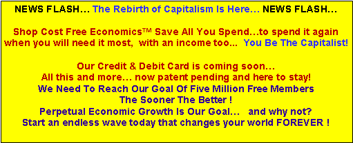 Text Box: NEWS FLASH� The Rebirth of Capitalism Is Here� NEWS FLASH�Shop Cost Free Economics� Save All You Spend�to spend it again when you will need it most,  with an income too...  You Be The Capitalist!Our Credit & Debit Card is coming soon� All this and more� now patent pending and here to stay! We Need To Reach Our Goal Of Five Million Free Members The Sooner The Better !Perpetual Economic Growth Is Our Goal�   and why not?  Start an endless wave today that changes your world FOREVER !