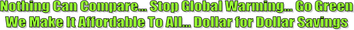 Nothing Can Compare... Stop Global Warming... Go Green
We Make It Affordable To All... Dollar for Dollar Savings
