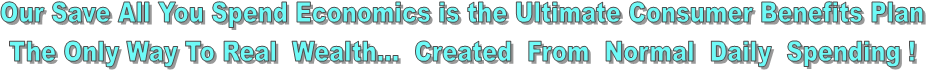 Our Save All You Spend Economics is the Ultimate Consumer Benefits Plan  
The Only Way To Real  Wealth...  Created  From  Normal  Daily  Spending !  